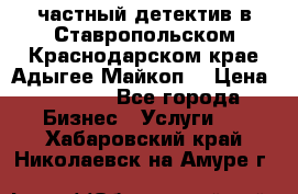 частный детектив в Ставропольском,Краснодарском крае,Адыгее(Майкоп) › Цена ­ 3 000 - Все города Бизнес » Услуги   . Хабаровский край,Николаевск-на-Амуре г.